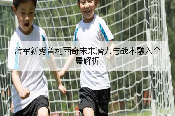 蓝军新秀普利西奇未来潜力与战术融入全景解析